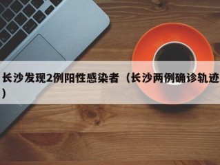 长沙发现2例阳性感染者（长沙两例确诊轨迹）